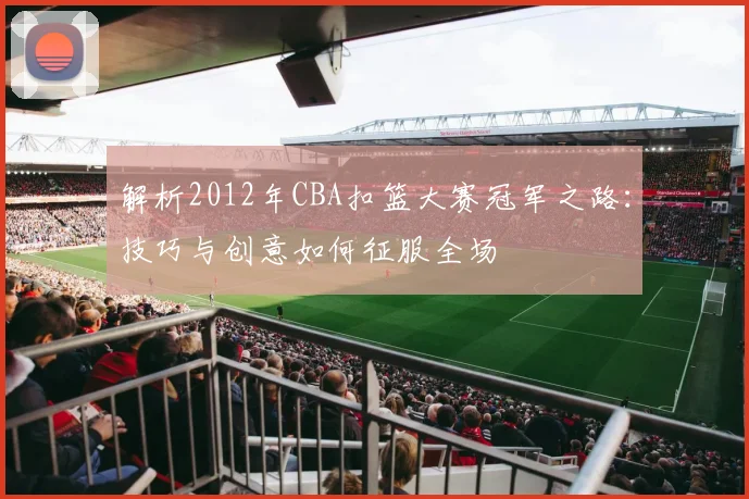 解析2012年CBA扣篮大赛冠军之路：技巧与创意如何征服全场