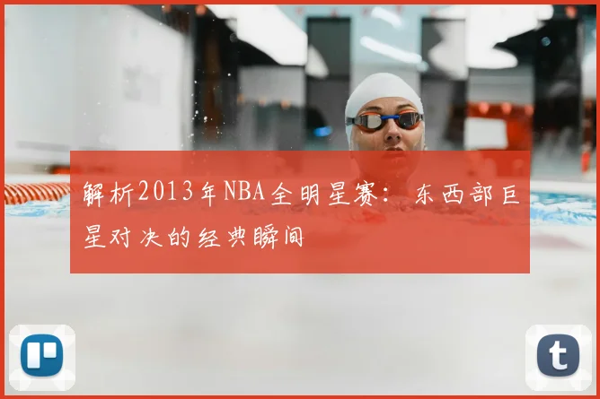 解析2013年NBA全明星赛：东西部巨星对决的经典瞬间
