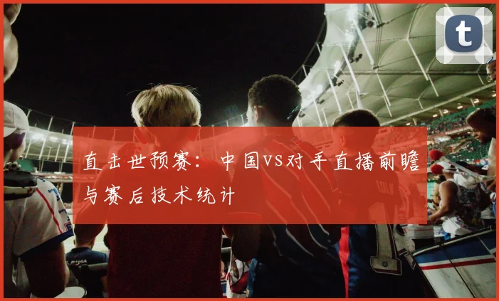 直击世预赛：中国vs对手直播前瞻与赛后技术统计