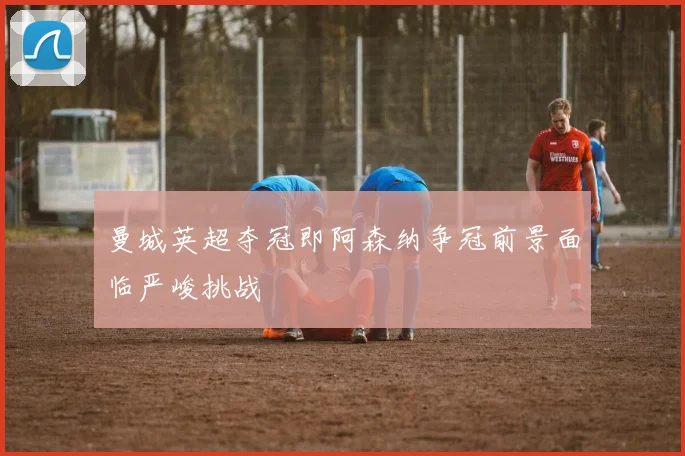 曼城英超夺冠即阿森纳争冠前景面临严峻挑战