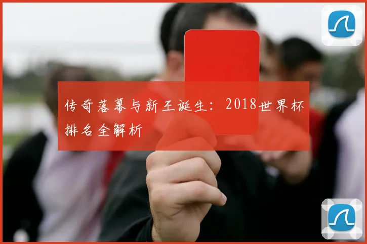 传奇落幕与新王诞生：2018世界杯排名全解析