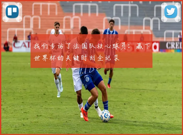 我们专访了法国队核心球员：赢下世界杯的关键时刻全记录