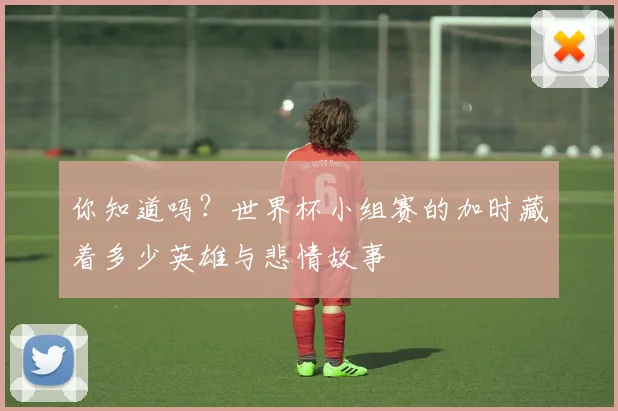 你知道吗？世界杯小组赛的加时藏着多少英雄与悲情故事