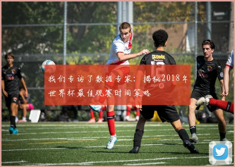 我们专访了数据专家：揭秘2018年世界杯最佳观赛时间策略