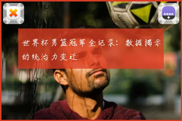 世界杯男篮冠军全记录：数据揭示的统治力变迁