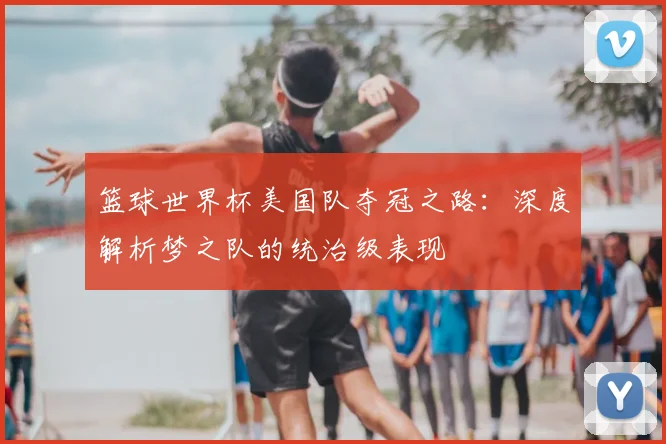 篮球世界杯美国队夺冠之路：深度解析梦之队的统治级表现