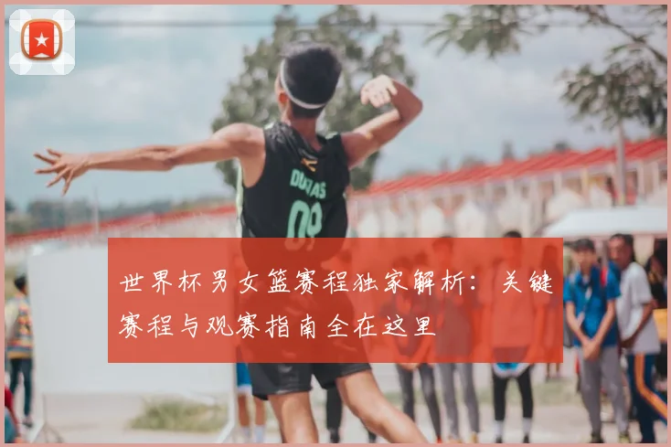世界杯男女篮赛程独家解析：关键赛程与观赛指南全在这里