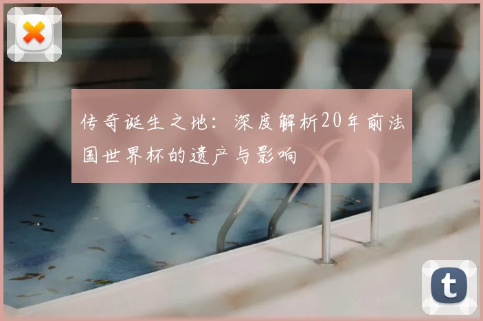 传奇诞生之地：深度解析20年前法国世界杯的遗产与影响