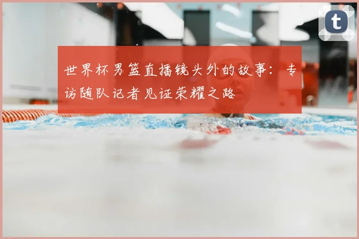 世界杯男篮直播镜头外的故事：专访随队记者见证荣耀之路