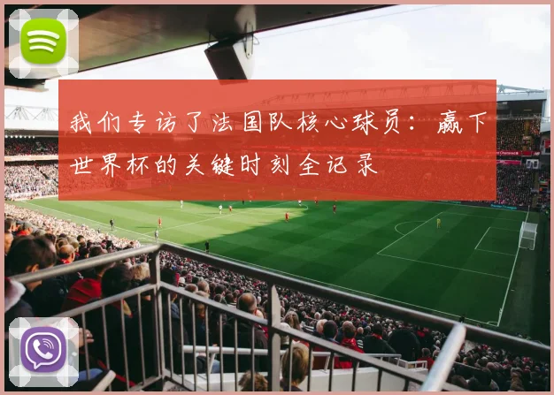我们专访了法国队核心球员：赢下世界杯的关键时刻全记录