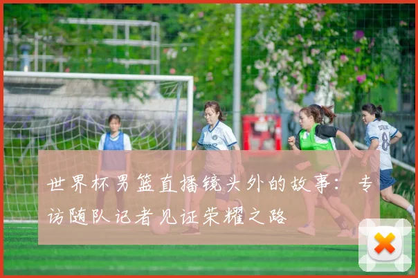 世界杯男篮直播镜头外的故事：专访随队记者见证荣耀之路