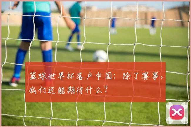 篮球世界杯落户中国：除了赛事，我们还能期待什么？