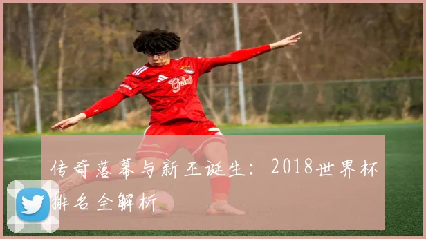 传奇落幕与新王诞生：2018世界杯排名全解析
